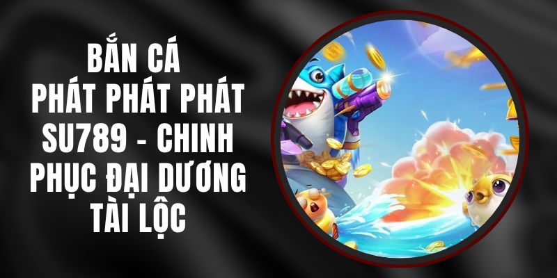 Bắn Cá Phát Phát Phát Su789 - Chinh Phục Đại Dương Tài Lộc