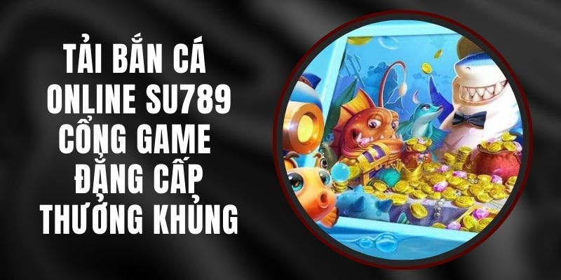 Tải Bắn Cá Online Su789 - Cổng Game Đẳng Cấp, Thưởng Khủng